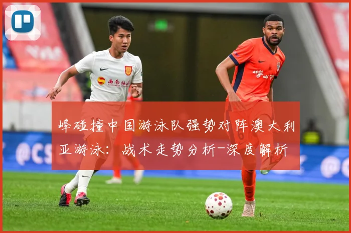 峰碰撞中国游泳队强势对阵澳大利亚游泳：战术走势分析-深度解析