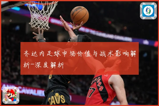 齐达内足球中场价值与战术影响解析-深度解析