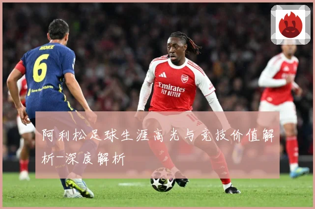 阿利松足球生涯高光与竞技价值解析-深度解析