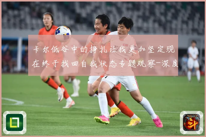 卡尔低谷中的挣扎让我更加坚定现在终于找回自我状态专题观察-深度解析