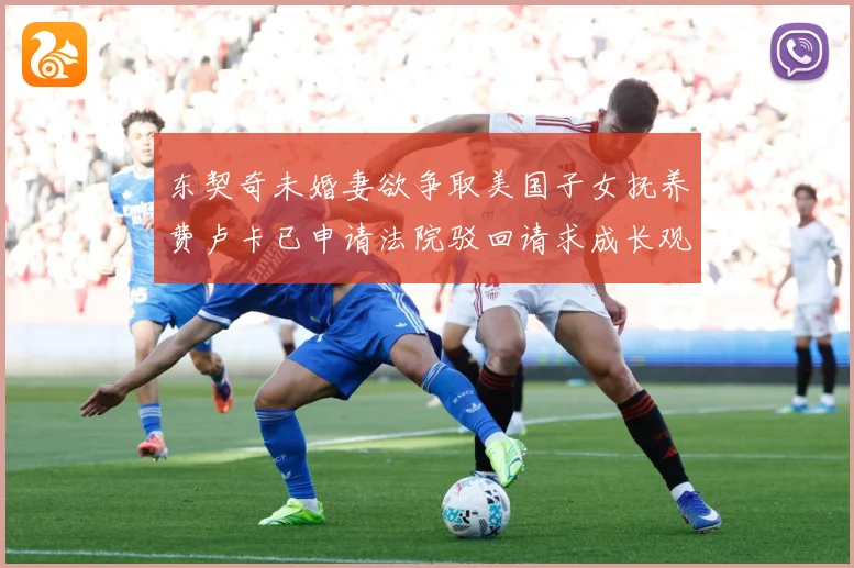 东契奇未婚妻欲争取美国子女抚养费卢卡已申请法院驳回请求成长观察-深度解析