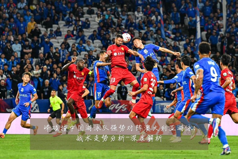 峰碰撞中国游泳队强势对阵澳大利亚游泳：战术走势分析-深度解析