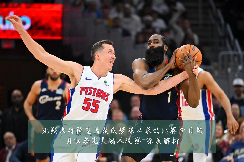 比朔夫对阵皇马是我梦寐以求的比赛今日热身状态完美战术观察-深度解析